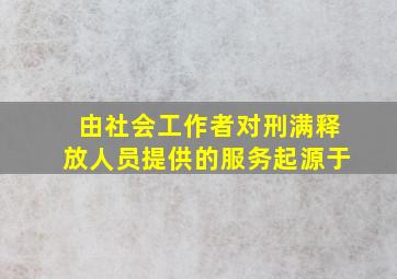 由社会工作者对刑满释放人员提供的服务起源于