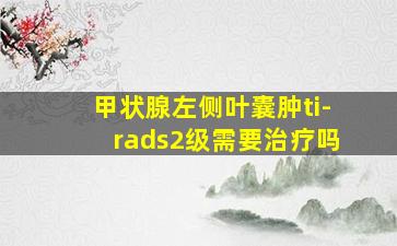 甲状腺左侧叶囊肿ti-rads2级需要治疗吗