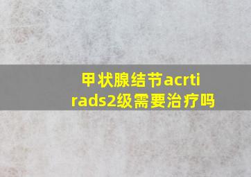 甲状腺结节acrtirads2级需要治疗吗