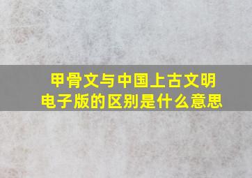 甲骨文与中国上古文明电子版的区别是什么意思