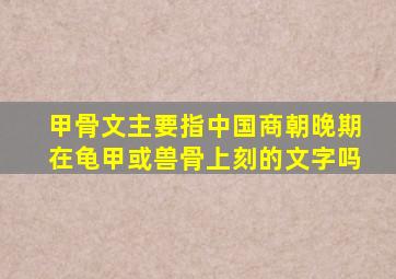 甲骨文主要指中国商朝晚期在龟甲或兽骨上刻的文字吗