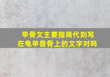 甲骨文主要指商代刻写在龟甲兽骨上的文字对吗