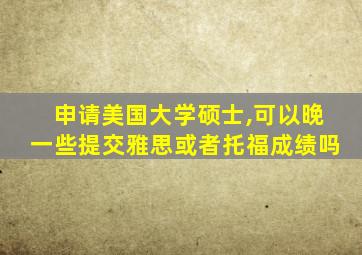 申请美国大学硕士,可以晚一些提交雅思或者托福成绩吗