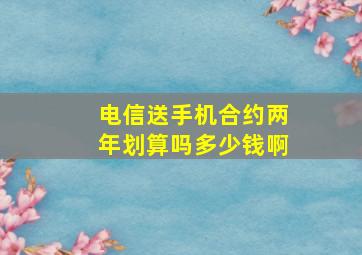 电信送手机合约两年划算吗多少钱啊