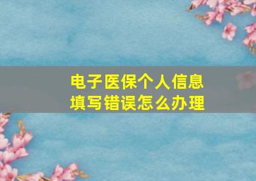 电子医保个人信息填写错误怎么办理