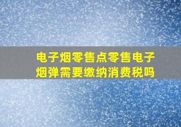 电子烟零售点零售电子烟弹需要缴纳消费税吗