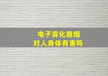 电子雾化器烟对人身体有害吗