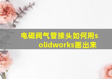 电磁阀气管接头如何用solidworks画出来