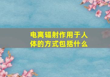 电离辐射作用于人体的方式包括什么