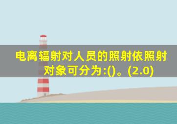 电离辐射对人员的照射依照射对象可分为:()。(2.0)