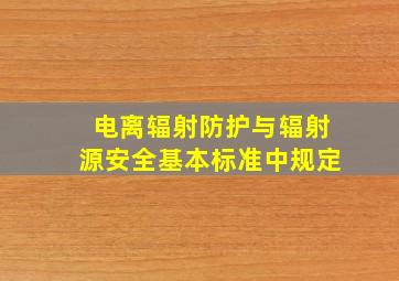 电离辐射防护与辐射源安全基本标准中规定