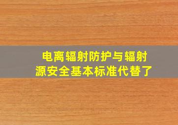 电离辐射防护与辐射源安全基本标准代替了