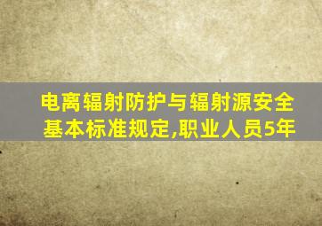 电离辐射防护与辐射源安全基本标准规定,职业人员5年