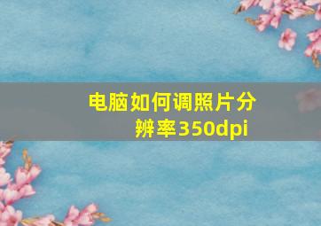 电脑如何调照片分辨率350dpi