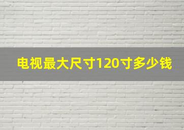 电视最大尺寸120寸多少钱