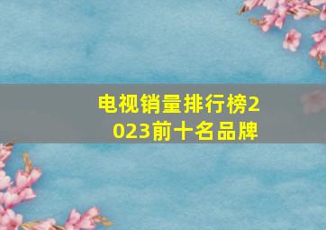 电视销量排行榜2023前十名品牌