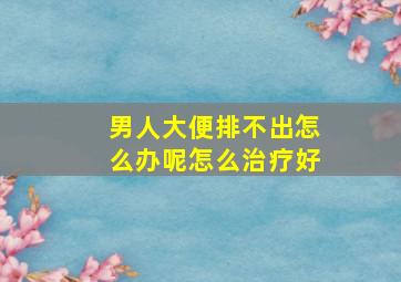 男人大便排不出怎么办呢怎么治疗好