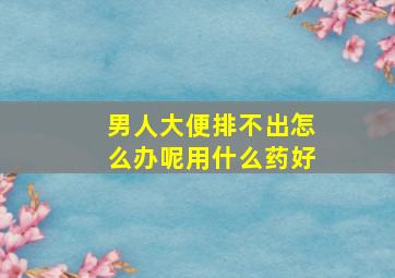 男人大便排不出怎么办呢用什么药好