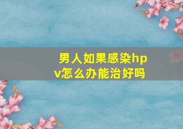 男人如果感染hpv怎么办能治好吗