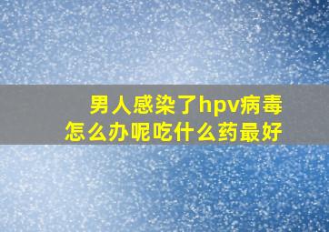 男人感染了hpv病毒怎么办呢吃什么药最好