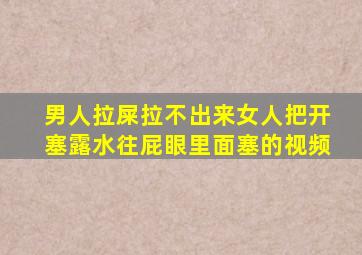 男人拉屎拉不出来女人把开塞露水往屁眼里面塞的视频