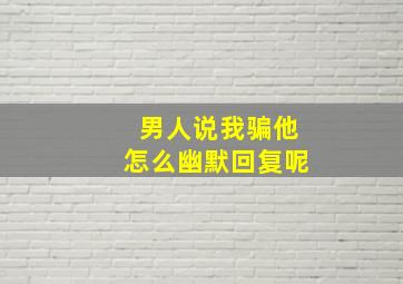 男人说我骗他怎么幽默回复呢