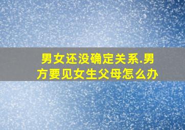 男女还没确定关系.男方要见女生父母怎么办