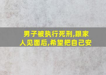 男子被执行死刑,跟家人见面后,希望把自己安