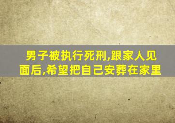 男子被执行死刑,跟家人见面后,希望把自己安葬在家里