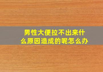 男性大便拉不出来什么原因造成的呢怎么办