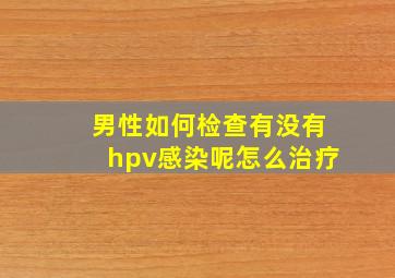 男性如何检查有没有hpv感染呢怎么治疗