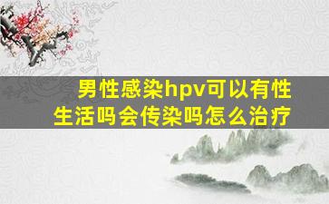 男性感染hpv可以有性生活吗会传染吗怎么治疗