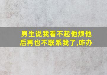 男生说我看不起他烦他后再也不联系我了,咋办