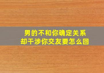 男的不和你确定关系却干涉你交友要怎么回