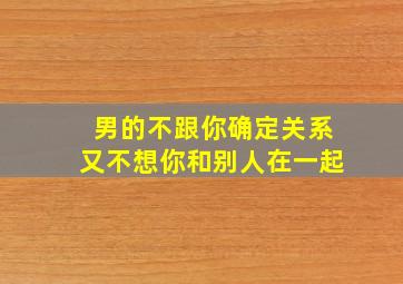 男的不跟你确定关系又不想你和别人在一起