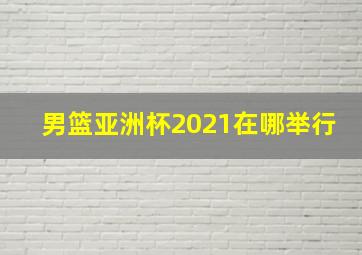 男篮亚洲杯2021在哪举行