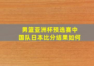 男篮亚洲杯预选赛中国队日本比分结果如何