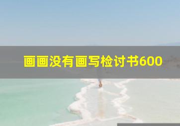 画画没有画写检讨书600