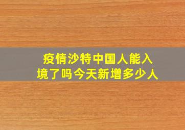 疫情沙特中国人能入境了吗今天新增多少人