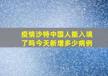 疫情沙特中国人能入境了吗今天新增多少病例