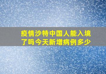 疫情沙特中国人能入境了吗今天新增病例多少