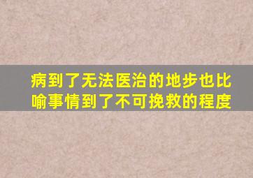 病到了无法医治的地步也比喻事情到了不可挽救的程度