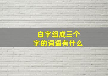 白字组成三个字的词语有什么