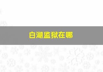 白湖监狱在哪