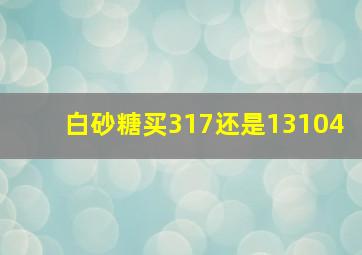 白砂糖买317还是13104