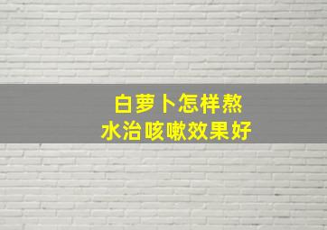 白萝卜怎样熬水治咳嗽效果好