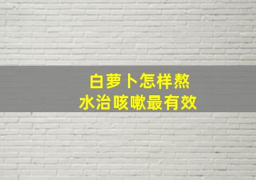 白萝卜怎样熬水治咳嗽最有效