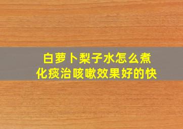 白萝卜梨子水怎么煮化痰治咳嗽效果好的快