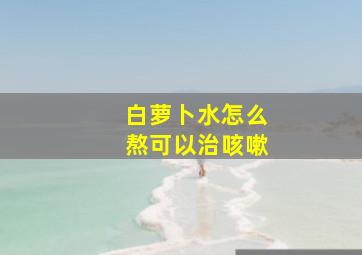 白萝卜水怎么熬可以治咳嗽