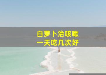 白萝卜治咳嗽一天吃几次好